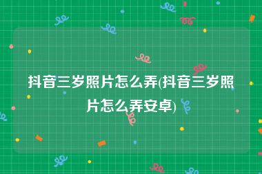 抖音三岁照片怎么弄(抖音三岁照片怎么弄安卓)
