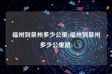 福州到泉州多少公里(福州到泉州多少公里路)