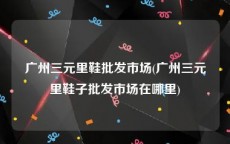 广州三元里鞋批发市场(广州三元里鞋子批发市场在哪里)