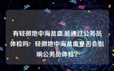 有轻微地中海贫血,能通过公务员体检吗?  轻微地中海贫血是否会影响公务员体检？