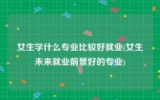 女生学什么专业比较好就业(女生未来就业前景好的专业)