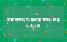 莆田潮鞋购买(想做莆田鞋代理怎么找货源)