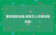 莆田潮鞋加盟(微商怎么找莆田鞋货源)