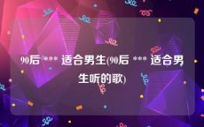 90后 *** 适合男生(90后 *** 适合男生听的歌)