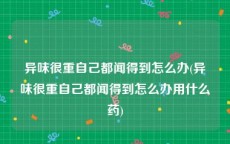 异味很重自己都闻得到怎么办(异味很重自己都闻得到怎么办用什么药)
