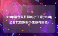 2023年适合女性做的小生意(2023年适合女性做的小生意有哪些)