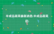 半成品蔬菜最新消息(半成品蔬菜店)