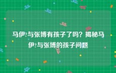 马伊?与张博有孩子了吗？揭秘马伊?与张博的孩子问题