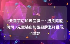 19元童装店加盟品牌 *** 进货渠道,阿坝19元童装店加盟品牌怎样批发价拿货