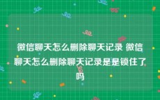 微信聊天怎么删除聊天记录 微信聊天怎么删除聊天记录是是锁住了吗