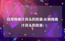 经常用姜汁洗头的危害(长期用姜汁洗头的危害)