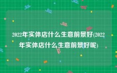 2022年实体店什么生意前景好(2022年实体店什么生意前景好呢)