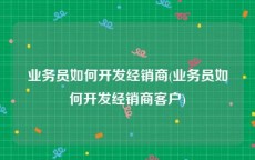 业务员如何开发经销商(业务员如何开发经销商客户)