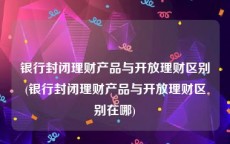 银行封闭理财产品与开放理财区别(银行封闭理财产品与开放理财区别在哪)