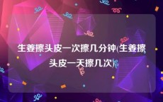 生姜擦头皮一次擦几分钟(生姜擦头皮一天擦几次)