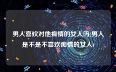 男人喜欢对他痴情的女人吗(男人是不是不喜欢痴情的女人)