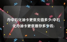 办中石化油卡更低充值多少(中石化办油卡更低要存多少钱)