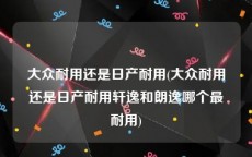 大众耐用还是日产耐用(大众耐用还是日产耐用轩逸和朗逸哪个最耐用)