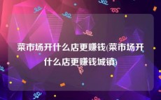菜市场开什么店更赚钱(菜市场开什么店更赚钱城镇)