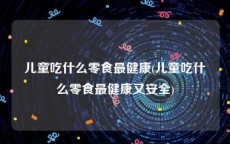 儿童吃什么零食最健康(儿童吃什么零食最健康又安全)