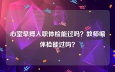 心室早搏入职体检能过吗？教师编体检能过吗？