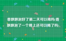 香飘飘泡好了第二天可以喝吗(香飘飘泡了一个晚上还可以喝了吗)