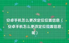 安卓手机怎么更改定位位置信息〈安卓手机怎么更改定位位置信息呢〉