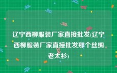 辽宁西柳服装厂家直接批发(辽宁西柳服装厂家直接批发那个丝绸老太衫)