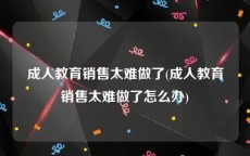 成人教育销售太难做了(成人教育销售太难做了怎么办)