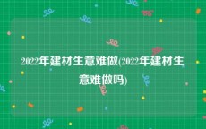 2022年建材生意难做(2022年建材生意难做吗)