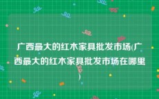 广西最大的红木家具批发市场(广西最大的红木家具批发市场在哪里)