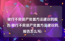 银行不良资产处置方法建议的报告(银行不良资产处置方法建议的报告怎么写)