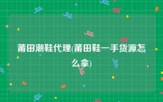 莆田潮鞋代理(莆田鞋一手货源怎么拿)