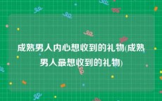 成熟男人内心想收到的礼物(成熟男人最想收到的礼物)