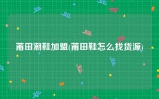 莆田潮鞋加盟(莆田鞋怎么找货源)