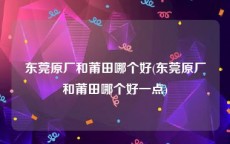 东莞原厂和莆田哪个好(东莞原厂和莆田哪个好一点)