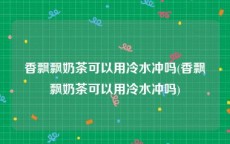 香飘飘奶茶可以用冷水冲吗(香飘飘奶茶可以用冷水冲吗)