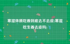 寒湿体质吃姜到底去不去皮(寒湿吃生姜去皮吗)