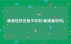 姜渣吃好还是不吃好(姜渣能吃吗)