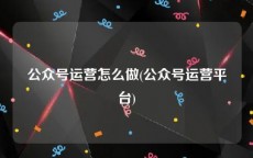 公众号运营怎么做(公众号运营平台)