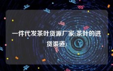 一件代发茶叶货源厂家(茶叶的进货渠道)
