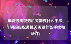车辆报废税务机关需要什么手续(车辆报废税务机关需要什么手续和证件)