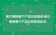 银行理财哪个产品比较稳妥(银行理财哪个产品比较稳妥安全)