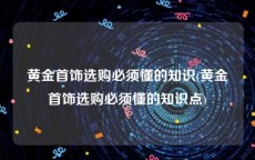 黄金首饰选购必须懂的知识(黄金首饰选购必须懂的知识点)