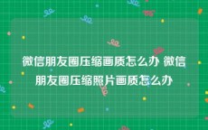 微信朋友圈压缩画质怎么办 微信朋友圈压缩照片画质怎么办