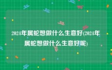 2024年属蛇想做什么生意好(2024年属蛇想做什么生意好呢)