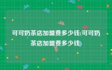 可可奶茶店加盟费多少钱(可可奶茶店加盟费多少钱)