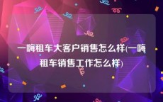 一嗨租车大客户销售怎么样(一嗨租车销售工作怎么样)