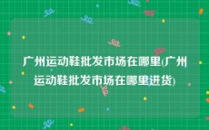 广州运动鞋批发市场在哪里(广州运动鞋批发市场在哪里进货)