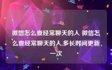 微信怎么查经常聊天的人 微信怎么查经常聊天的人,多长时间更新一次